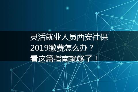 灵活就业人员西安社保2019缴费怎么办？看这篇指南就够了！