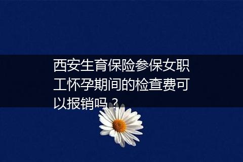 西安生育保险参保女职工怀孕期间的检查费可以报销吗？