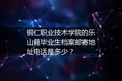 铜仁职业技术学院的乐山籍毕业生档案邮寄地址电话是多少？