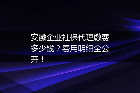 安徽企业社保代理缴费多少钱？费用明细全公开！