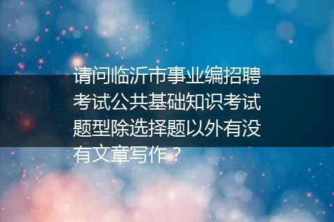 请问临沂市事业编招聘考试公共基础知识考试题型除选择题以外有没有文章写作？