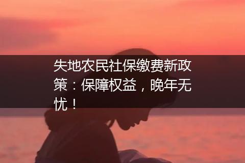 失地农民社保缴费新政策：保障权益，晚年无忧！