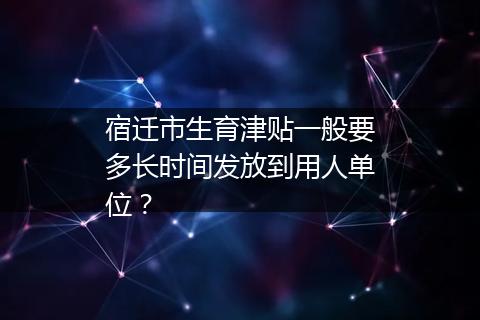 宿迁市生育津贴一般要多长时间发放到用人单位？