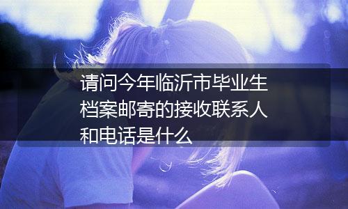 请问今年临沂市毕业生档案邮寄的接收联系人和电话是什么