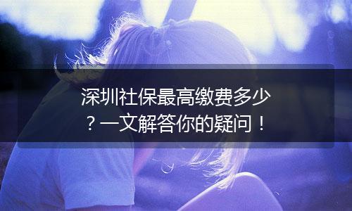 深圳社保最高缴费多少？一文解答你的疑问！