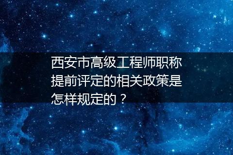 西安市高级工程师职称提前评定的相关政策是怎样规定的？
