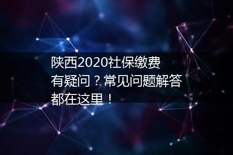 陕西2020社保缴费有疑问？常见问题解答都在这里！