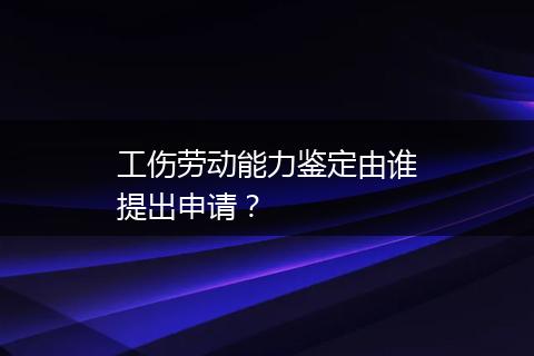 工伤劳动能力鉴定由谁提出申请？