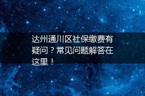 达州通川区社保缴费有疑问？常见问题解答在这里！