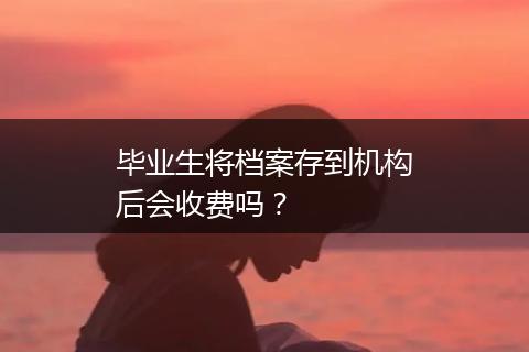 毕业生将档案存到机构后会收费吗？