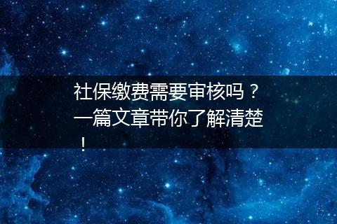 社保缴费需要审核吗？一篇文章带你了解清楚！
