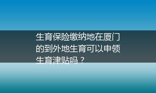 生育保险缴纳地在厦门的到外地生育可以申领生育津贴吗？