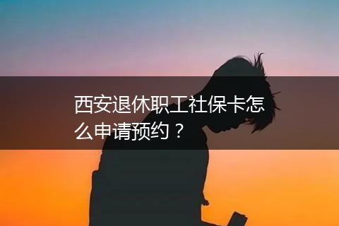 西安退休职工社保卡怎么申请预约？