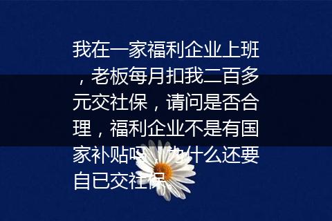我在一家福利企业上班，老板每月扣我二百多元交社保，请问是否合理，福利企业不是有国家补贴吗，为什么还要自已交社保。