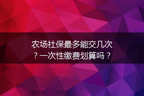 农场社保最多能交几次？一次性缴费划算吗？