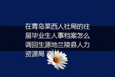 在青岛莱西人社局的往届毕业生人事档案怎么调回生源地兰陵县人力资源局？