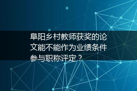 阜阳乡村教师获奖的论文能不能作为业绩条件参与职称评定？