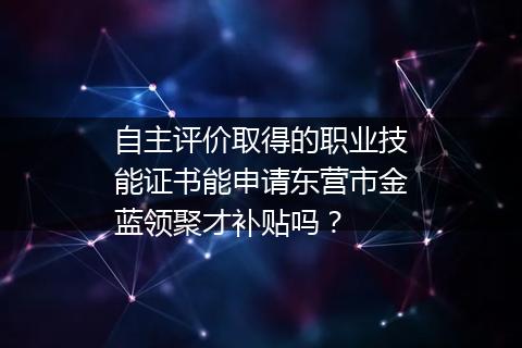 自主评价取得的职业技能证书能申请东营市金蓝领聚才补贴吗？