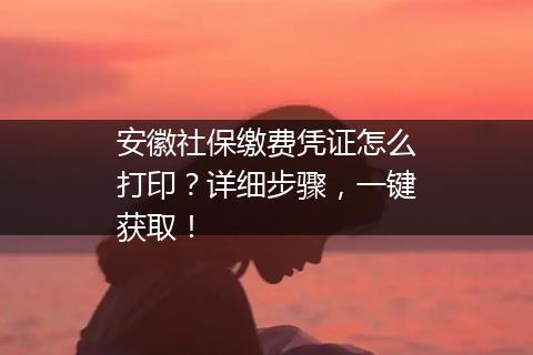 安徽社保缴费凭证怎么打印？详细步骤，一键获取！