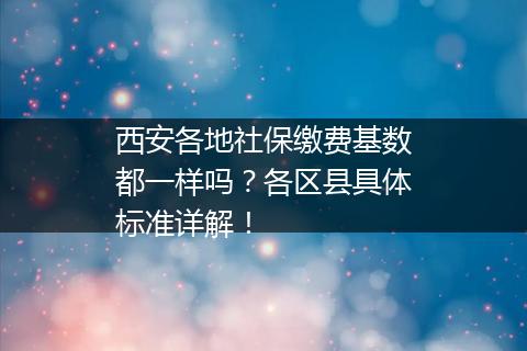西安各地社保缴费基数都一样吗？各区县具体标准详解！