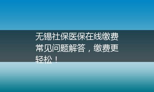 无锡社保医保在线缴费常见问题解答，缴费更轻松！