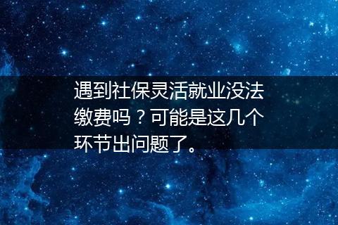 遇到社保灵活就业没法缴费吗？可能是这几个环节出问题了。