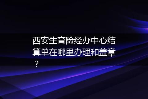 西安生育险经办中心结算单在哪里办理和盖章？