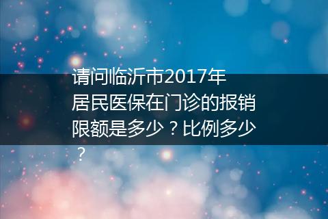 请问临沂市2017年居民医保在门诊的报销限额是多少？比例多少？