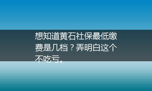 想知道黄石社保最低缴费是几档？弄明白这个不吃亏。
