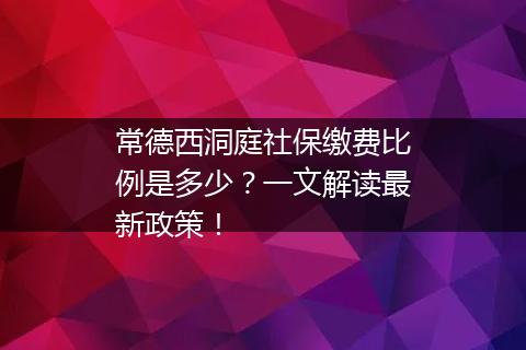 常德西洞庭社保缴费比例是多少？一文解读最新政策！