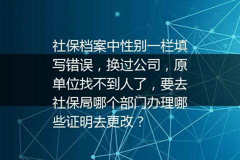 社保档案中性别一栏填写错误，换过公司，原单位找不到人了，要去社保局哪个部门办理哪些证明去更改？