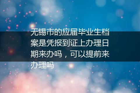 无锡市的应届毕业生档案是凭报到证上办理日期来办吗，可以提前来办理吗