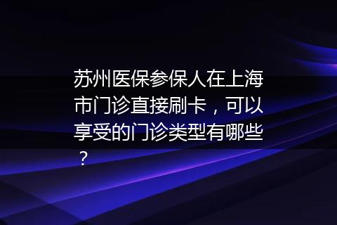 苏州医保参保人在上海市门诊直接刷卡，可以享受的门诊类型有哪些？