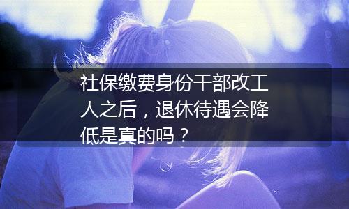 社保缴费身份干部改工人之后，退休待遇会降低是真的吗？
