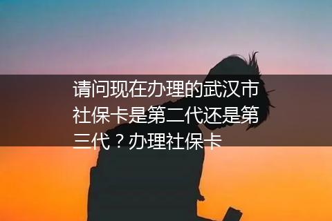 请问现在办理的武汉市社保卡是第二代还是第三代？办理社保卡