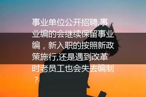 事业单位公开招聘,事业编的会继续保留事业编，新入职的按照新政策施行,还是遇到改革时老员工也会失去编制？
