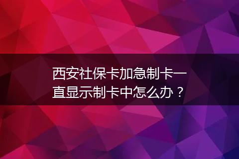 西安社保卡加急制卡一直显示制卡中怎么办？