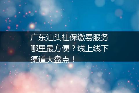 广东汕头社保缴费服务哪里最方便？线上线下渠道大盘点！