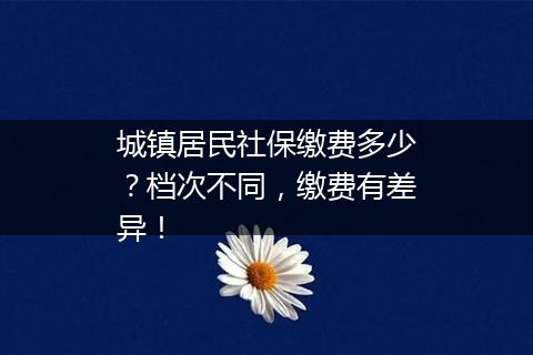 城镇居民社保缴费多少？档次不同，缴费有差异！