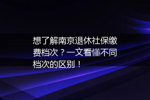 想了解南京退休社保缴费档次？一文看懂不同档次的区别！