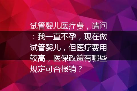 试管婴儿医疗费，请问：我一直不孕，现在做试管婴儿，但医疗费用较高，医保政策有哪些规定可否报销？