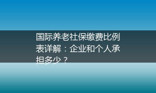 国际养老社保缴费比例表详解：企业和个人承担多少？