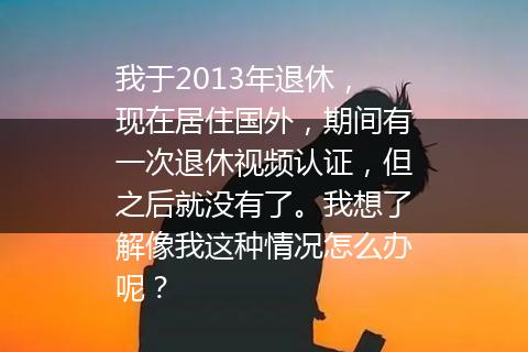 我于2013年退休，现在居住国外，期间有一次退休视频认证，但之后就没有了。我想了解像我这种情况怎么办呢？