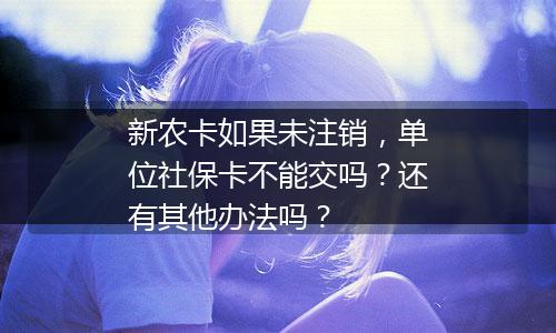 新农卡如果未注销，单位社保卡不能交吗？还有其他办法吗？
