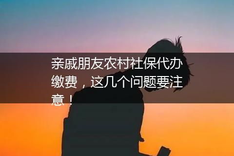 亲戚朋友农村社保代办缴费，这几个问题要注意！