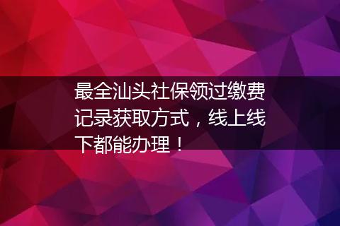 最全汕头社保领过缴费记录获取方式，线上线下都能办理！