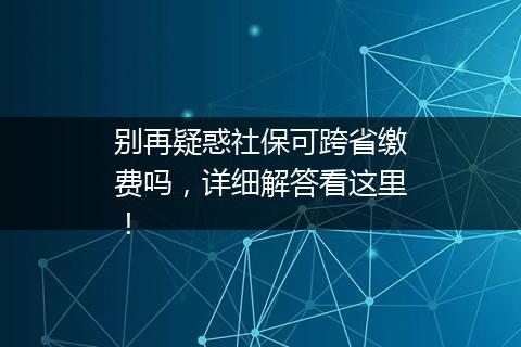 别再疑惑社保可跨省缴费吗，详细解答看这里！