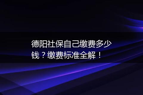 德阳社保自己缴费多少钱？缴费标准全解！