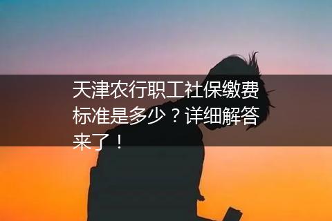 天津农行职工社保缴费标准是多少？详细解答来了！