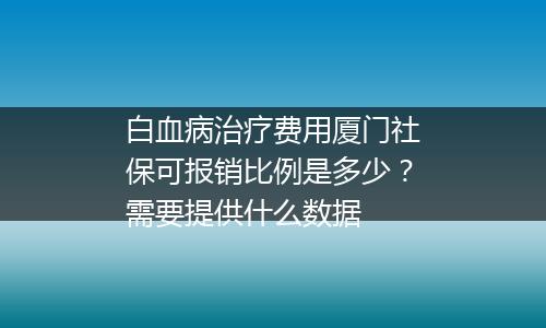 白血病治疗费用厦门社保可报销比例是多少？需要提供什么数据